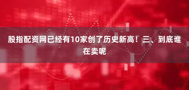股指配资网已经有10家创了历史新高！三、到底谁在卖呢