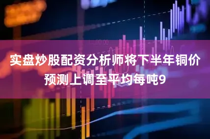 实盘炒股配资分析师将下半年铜价预测上调至平均每吨9