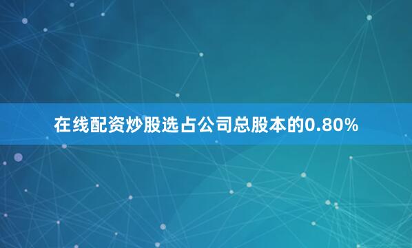 在线配资炒股选占公司总股本的0.80%