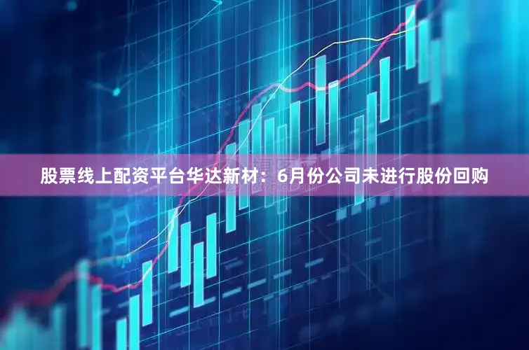 股票线上配资平台华达新材：6月份公司未进行股份回购