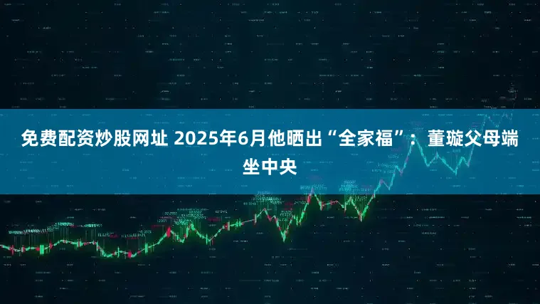 免费配资炒股网址 2025年6月他晒出“全家福”：董璇父母端坐中央